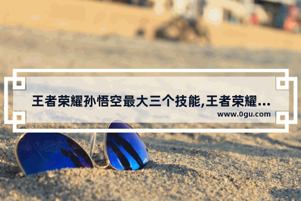王者荣耀孙悟空最大三个技能,王者荣耀猴子无敌