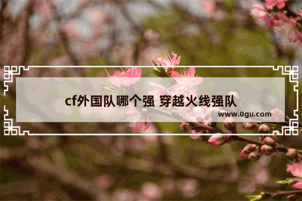 cf外国队哪个强 穿越火线强队