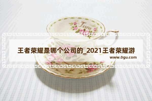 王者荣耀是哪个公司的_2021王者荣耀游戏时间安排