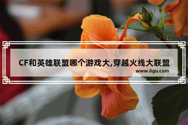 CF和英雄联盟哪个游戏大,穿越火线大联盟