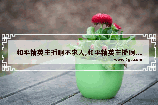 和平精英主播啊不求人,和平精英主播啊不求人