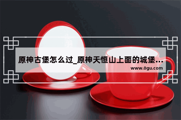 原神古堡怎么过_原神天恒山上面的城堡怎么去