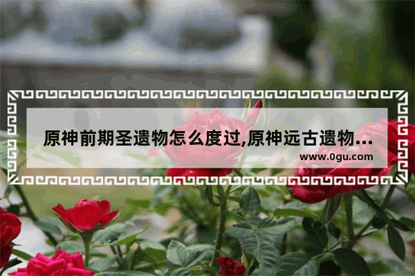 原神前期圣遗物怎么度过,原神远古遗物攻略