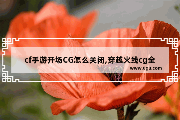 cf手游开场CG怎么关闭,穿越火线cg全集