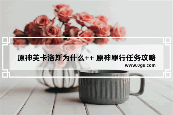 原神芙卡洛斯为什么++ 原神罪行任务攻略