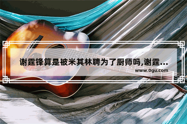 谢霆锋算是被米其林聘为了厨师吗,谢霆锋穿越火线蛋糕