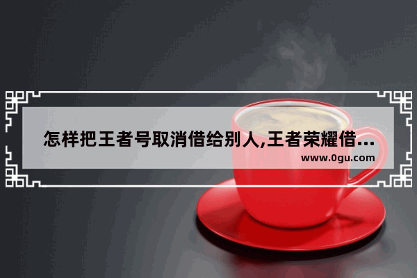 怎样把王者号取消借给别人,王者荣耀借号吧