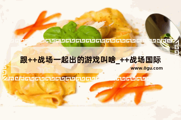 跟++战场一起出的游戏叫啥_++战场国际服和和平精英互通吗