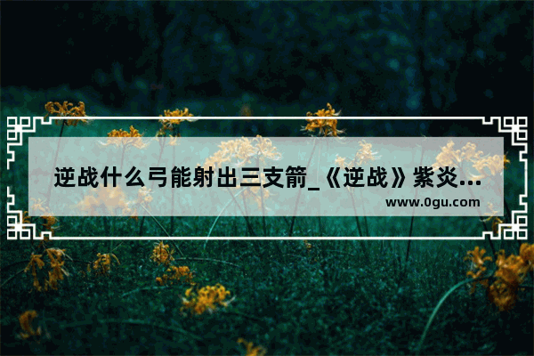 逆战什么弓能射出三支箭_《逆战》紫炎精魄获得方法