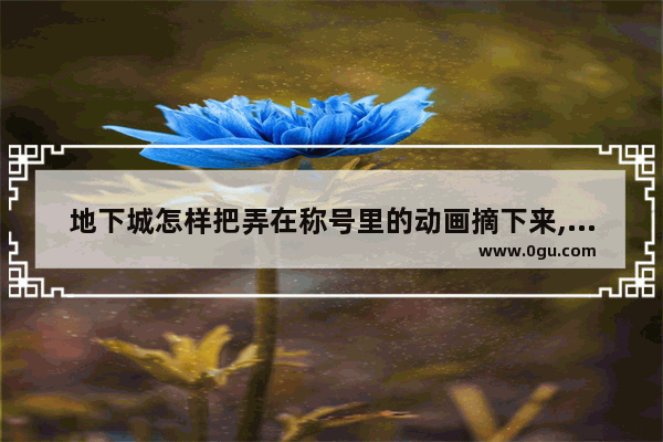 地下城怎样把弄在称号里的动画摘下来,地下城与勇士故事簿在哪看