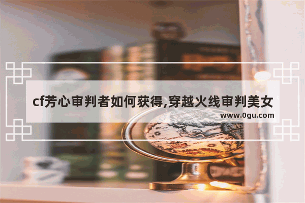 cf芳心审判者如何获得,穿越火线审判美女