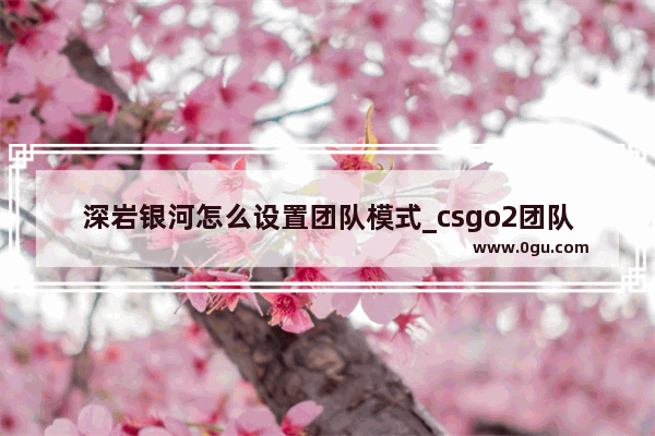 深岩银河怎么设置团队模式_csgo2团队竞技是哪个模式