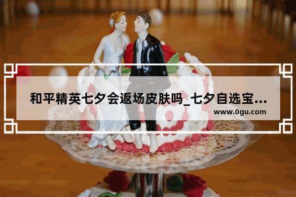 和平精英七夕会返场皮肤吗_七夕自选宝箱和平精英有什么