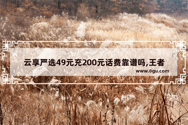 云享严选49元充200元话费靠谱吗,王者荣耀低价充值