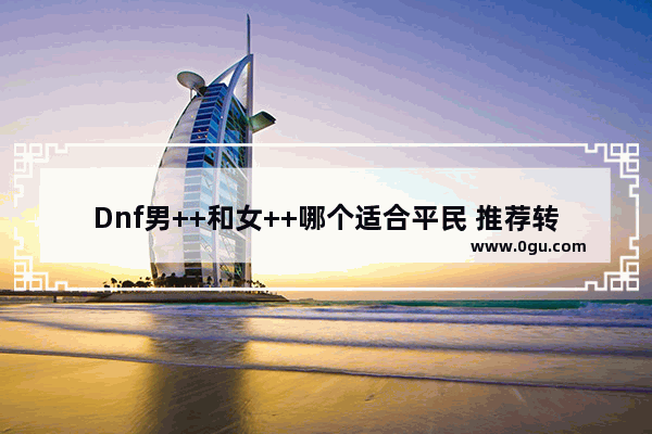 Dnf男++和女++哪个适合平民 推荐转什么,地下城与勇士秒人职业推荐