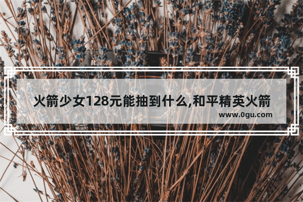 火箭少女128元能抽到什么,和平精英火箭少女一个套装