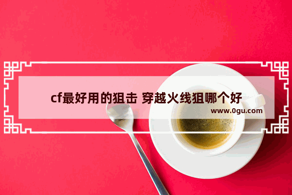 cf最好用的狙击 穿越火线狙哪个好