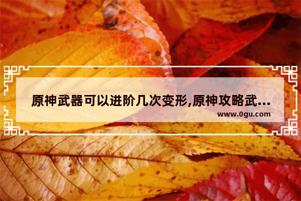 原神武器可以进阶几次变形,原神攻略武器进阶