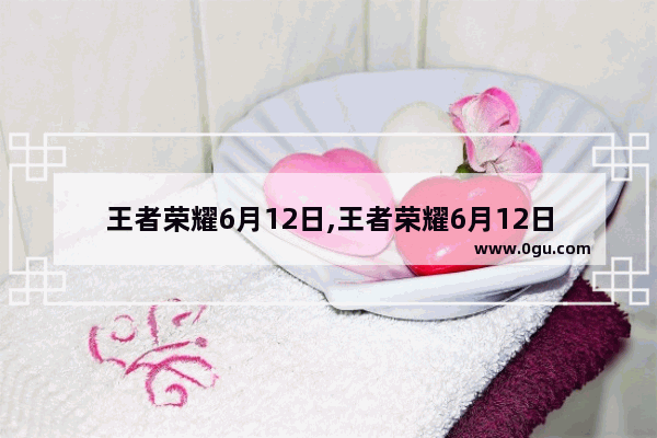王者荣耀6月12日,王者荣耀6月12日