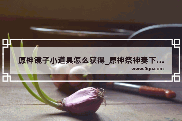 原神镜子小道具怎么获得_原神祭神奏下的任务怎么过