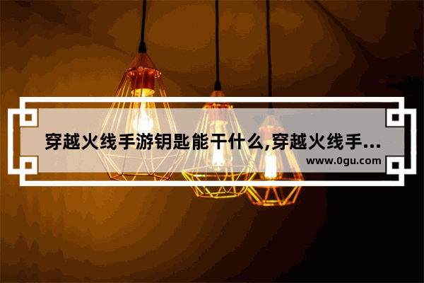 穿越火线手游钥匙能干什么,穿越火线手游钥匙