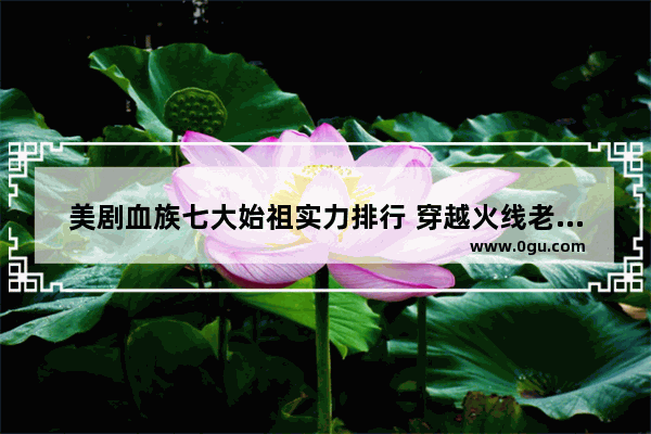 美剧血族七大始祖实力排行 穿越火线老头角色