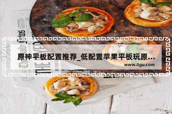 原神平板配置推荐_低配置苹果平板玩原神太卡怎么办
