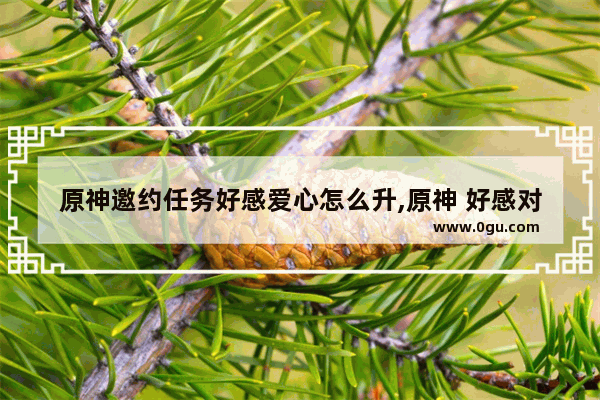 原神邀约任务好感爱心怎么升,原神 好感对话攻略