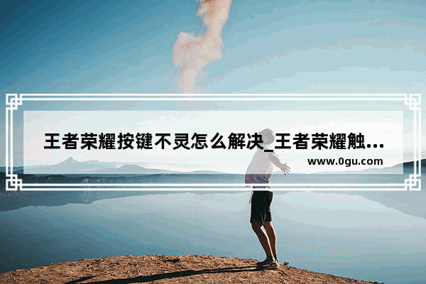 王者荣耀按键不灵怎么解决_王者荣耀触屏失灵的问题如何解决