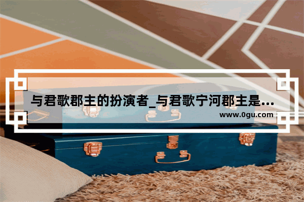 与君歌郡主的扮演者_与君歌宁河郡主是谁演的