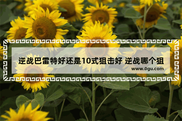 逆战巴雷特好还是10式狙击好 逆战哪个狙击好