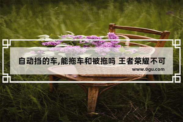 自动挡的车,能拖车和被拖吗 王者荣耀不可阻挡