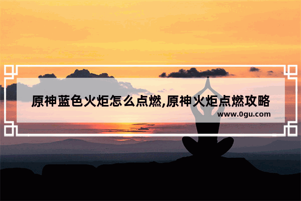 原神蓝色火炬怎么点燃,原神火炬点燃攻略