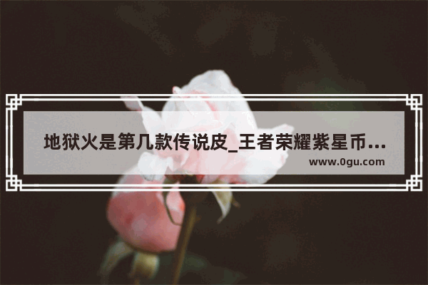 地狱火是第几款传说皮_王者荣耀紫星币换的地狱火怎么用