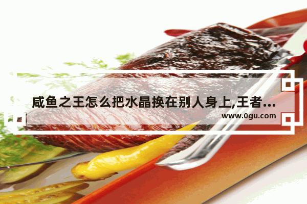 咸鱼之王怎么把水晶换在别人身上,王者荣耀敌方水晶