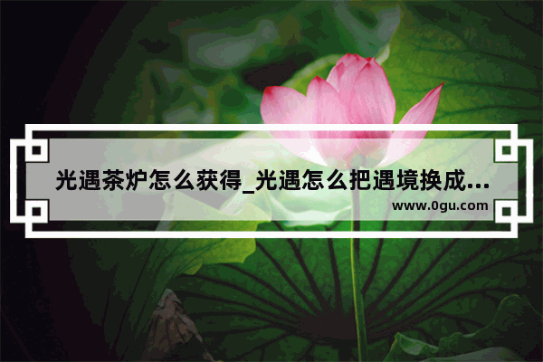光遇茶炉怎么获得_光遇怎么把遇境换成云巢