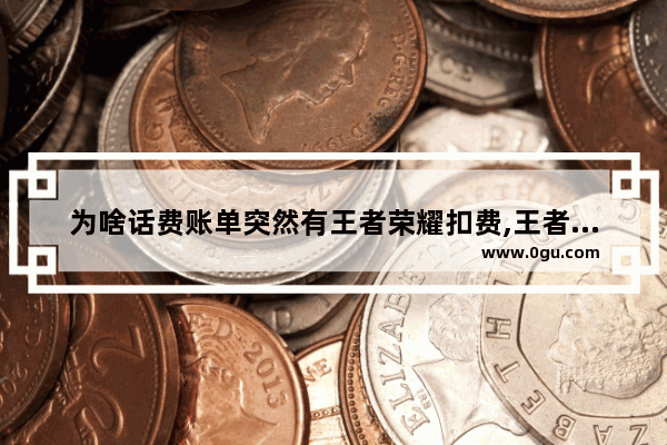 为啥话费账单突然有王者荣耀扣费,王者荣耀费手机吗