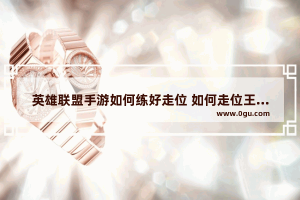 英雄联盟手游如何练好走位 如何走位王者荣耀