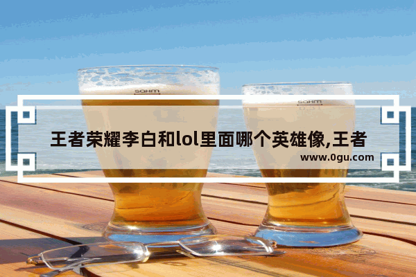 王者荣耀李白和lol里面哪个英雄像,王者荣耀lol英雄对比