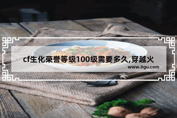 cf生化荣誉等级100级需要多久,穿越火线生化后多久