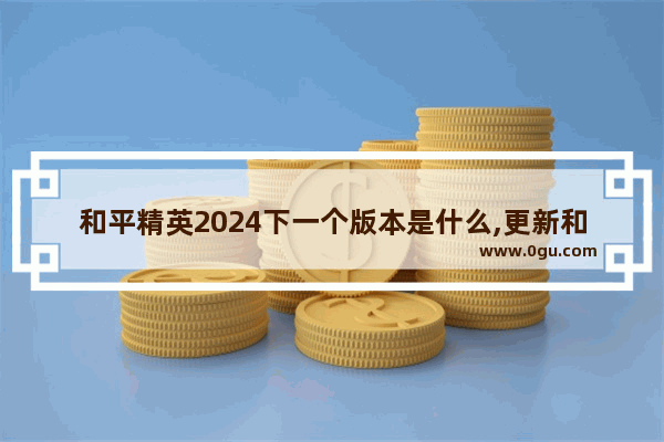 和平精英2024下一个版本是什么,更新和平精英最新版本