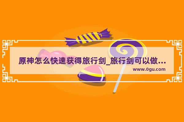 原神怎么快速获得旅行剑_旅行剑可以做任务得到吗