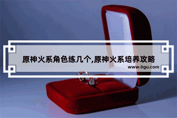 原神火系角色练几个,原神火系培养攻略