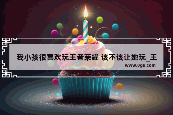 我小孩很喜欢玩王者荣耀 该不该让她玩_王者荣耀：沉稳之力该不该上手