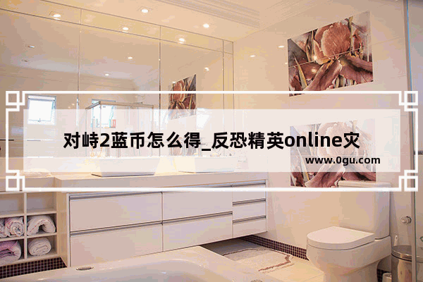 对峙2蓝币怎么得_反恐精英online灾变中级挑战箱怎样获得