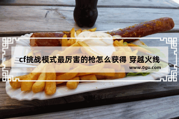 cf挑战模式最厉害的枪怎么获得 穿越火线 挑战模式奖励