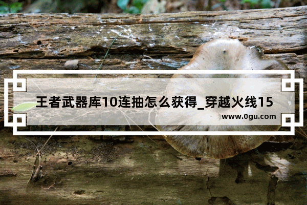 王者武器库10连抽怎么获得_穿越火线15周年10连抽为什么领不了