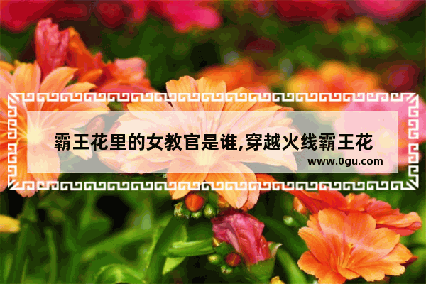 霸王花里的女教官是谁,穿越火线霸王花