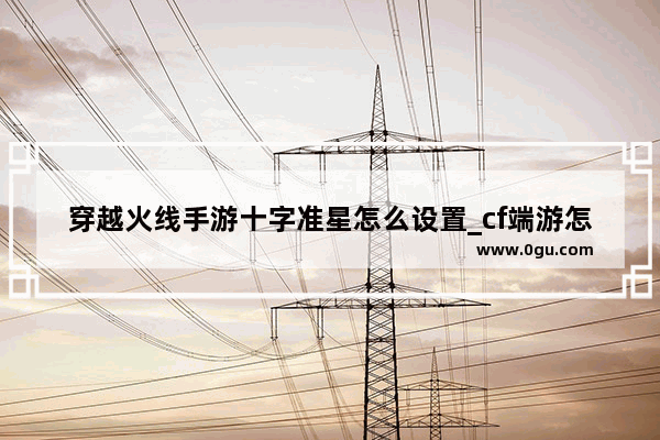 穿越火线手游十字准星怎么设置_cf端游怎么设置十字准星