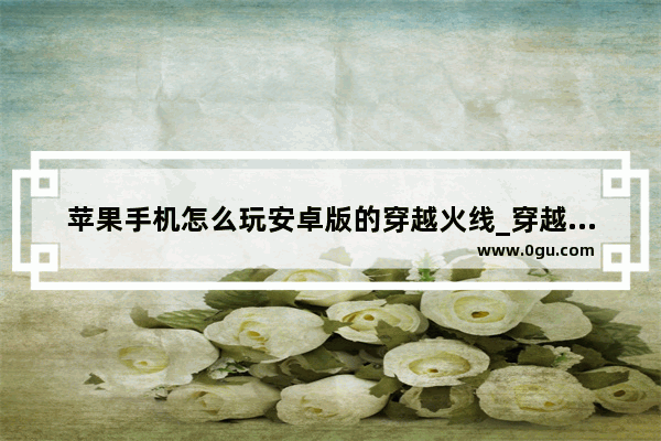 苹果手机怎么玩安卓版的穿越火线_穿越火线手游苹果安卓数据互通吗 安卓可以跟苹果一起玩嘛